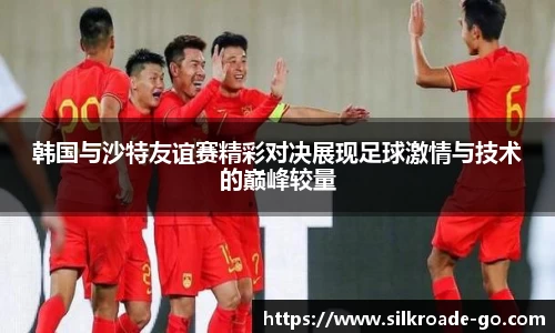 韩国与沙特友谊赛精彩对决展现足球激情与技术的巅峰较量