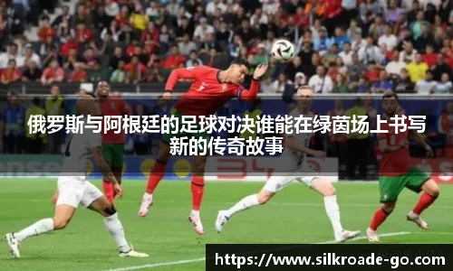 俄罗斯与阿根廷的足球对决谁能在绿茵场上书写新的传奇故事